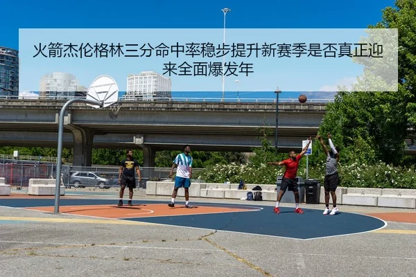 火箭杰伦格林三分命中率稳步提升新赛季是否真正迎来全面爆发年