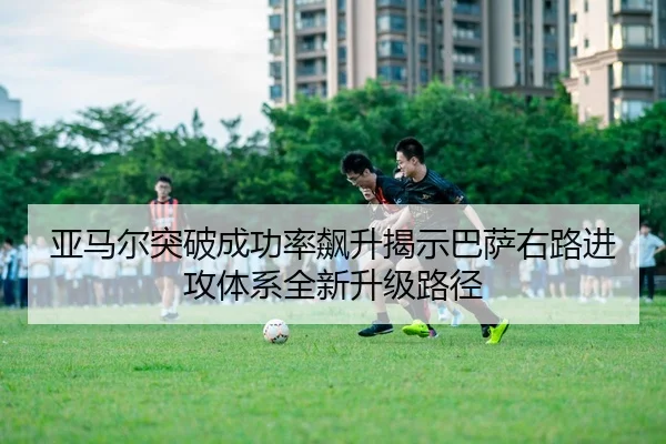 亚马尔突破成功率飙升揭示巴萨右路进攻体系全新升级路径