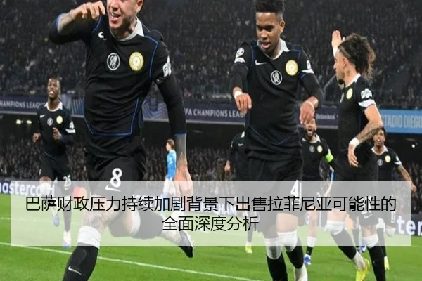 巴萨财政压力持续加剧背景下出售拉菲尼亚可能性的全面深度分析