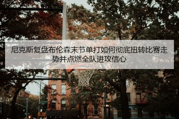 尼克斯复盘布伦森末节单打如何彻底扭转比赛走势并点燃全队进攻信心