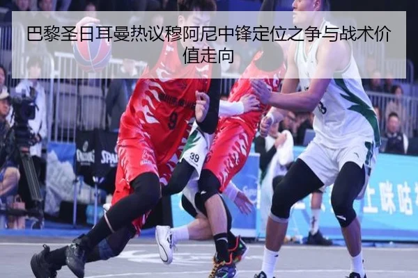 巴黎圣日耳曼热议穆阿尼中锋定位之争与战术价值走向