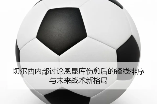 切尔西内部讨论恩昆库伤愈后的锋线排序与未来战术新格局