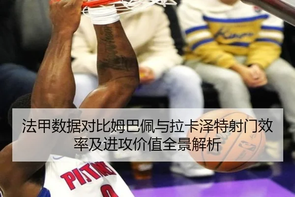 法甲数据对比姆巴佩与拉卡泽特射门效率及进攻价值全景解析