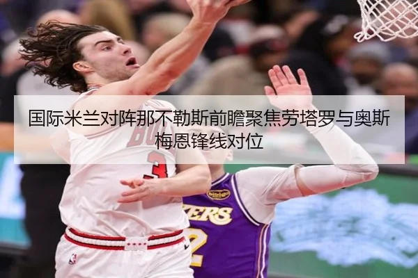 国际米兰对阵那不勒斯前瞻聚焦劳塔罗与奥斯梅恩锋线对位