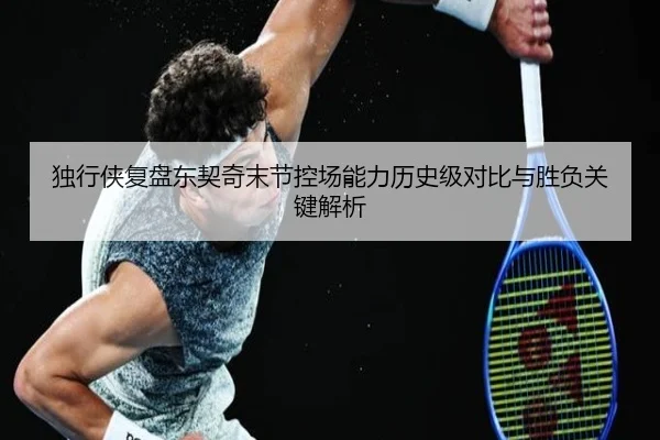 独行侠复盘东契奇末节控场能力历史级对比与胜负关键解析