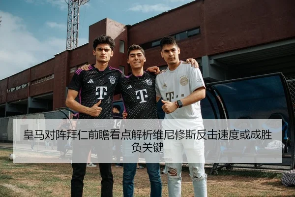 皇马对阵拜仁前瞻看点解析维尼修斯反击速度或成胜负关键